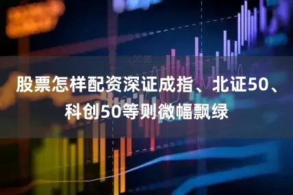 股票怎样配资深证成指、北证50、科创50等则微幅飘绿