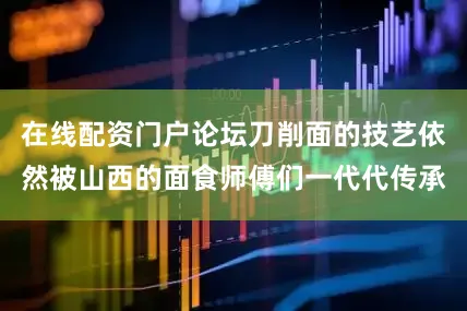在线配资门户论坛刀削面的技艺依然被山西的面食师傅们一代代传承