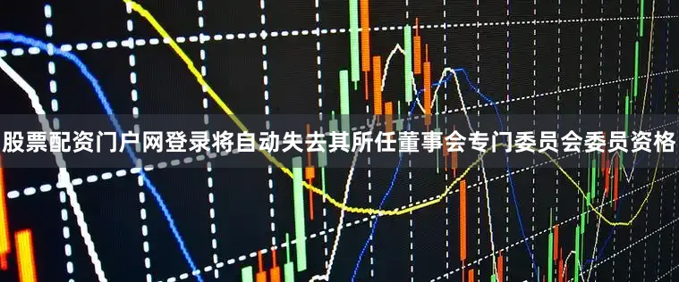 股票配资门户网登录将自动失去其所任董事会专门委员会委员资格