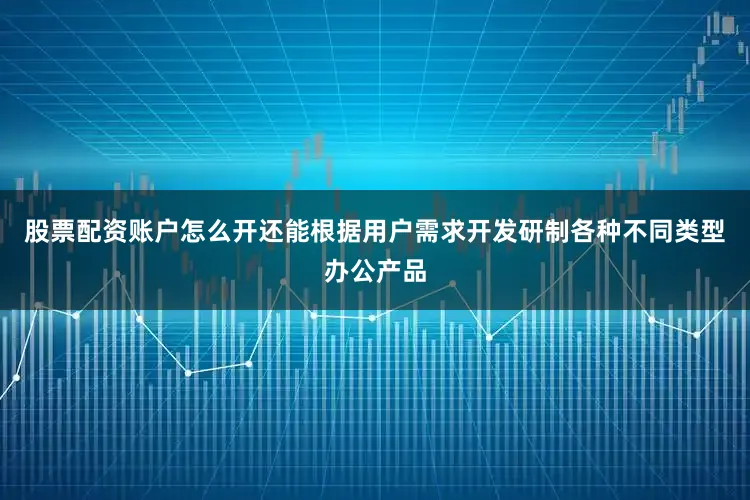 股票配资账户怎么开还能根据用户需求开发研制各种不同类型办公产品
