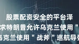 股票配资安全的平台泽连斯基请求特朗普允许乌克兰使用＂战斧＂巡航导弹