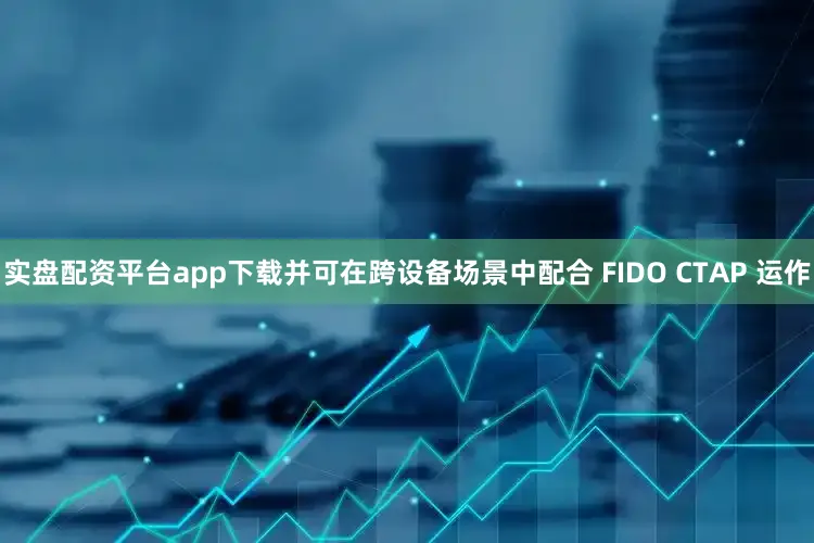 实盘配资平台app下载并可在跨设备场景中配合 FIDO CTAP 运作